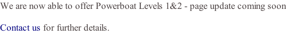 We are now able to offer Powerboat Levels 1&2 - page update coming soon  Contact us for further details.